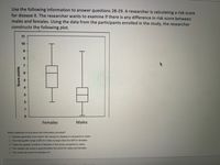 Use the following information to answer questions 28-29. A researcher is calculating a risk score
for disease X. The researcher wants to examine if there is any difference in risk score between
males and females. Using the data from the participants enrolled in the study, the researcher
constructs the following plot.
11
10
Females
Males
Which statement
true about the information provided?
O Females generally have higher risk scores for disease X compared to males
O The interquartile range (IQR) for males is larger than the IQR for females
O There are greater numbers of females in this study compared to males
O The median risk score is approximately the same for males and females
O The mode risk score for females is 6
Score points
