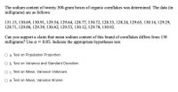 The sodium content of twenty 300-gram boxes of organic cornflakes was determined. The data (in
milligrams) are as follows:
131.15, 130.69, 130.91, 129.54, 129.64, 128.77, 130.72, 128.33, 128.24, 129.65, 130.14, 129.29,
128.71, 129.00, 129.39, 130.42, 129.53, 130.12, 129.78, 130.92.
Can you support a claim that mean sodium content of this brand of cornflakes differs from 130
milligrams? Use a = 0.05. Indicate the appropriate hypotheses test.
a. Test on Population Proportion
O b. Test on Variance and Standard Deviation
O c. Test on Mean, Variance Unknown
O d. Test on Mean, Variance Known
