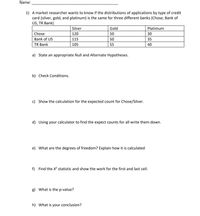 Name:
1) A market researcher wants to know if the distributions of applications by type of credit
card (silver, gold, and platinum) is the same for three different banks (Chose, Bank of
US, TR Bank)
Silver
Gold
Platimum
Chose
120
50
30
Bank of US
115
50
35
TR Bank
105
55
40
a) State an appropriate Null and Alternate Hypotheses.
b) Check Conditions.
c) Show the calculation for the expected count for Chose/Silver.
d) Using your calculator to find the expect counts for all write them down.
e) What are the degrees of freedom? Explain how it is calculated
f) Find the X statistic and show the work for the first and last cell.
g) What is the p-value?
h) What is your conclusion?
