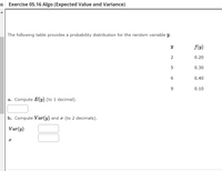 s Exercise 05.16 Algo (Expected Value and Variance)
The following table provides a probability distribution for the random variable y.
f(y)
2
0.20
5
0.30
6
0.40
0.10
a. Compute E(y) (to 1 decimal).
b. Compute Var(y) and o (to 2 de
als).
Var(y)
