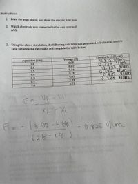 Instructions:
1. Print the page above, and draw the electric field lines
2. Which electrode was connected to the +ve terminal?
ANS:
3. Using the above simulation, the following data table was generated, calculate the electric
field between the electrodes and complete the table below.
Electric field (V/cm)
D. ४२५ णCn
0.733 110m
0.733 VICM
0.722 VICM
0.825 VIm
0733 Vlim
x-position (cm)
Voltage (V)
6.68
1.8
2.6
6.02
5.36
3.5
4.4
4.70
4.05
3.39
5.3
6.1
7.0
2.73
E = V- Ui
E=-16.02-6.66)
- 0.825
V/um
(२.6 - ।.४
