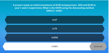 A project needs an initial investment of $100 and generates -$20 and $130 in
year 1 and 2 respectively. What is the MIRR using the discounting method
(WACC=10%)?
4.67
4.79
4.85%
4.88%
Selected