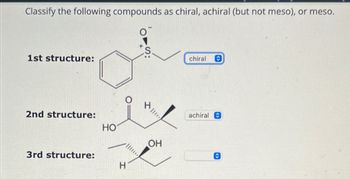 Classify the following compounds as chiral, achiral (but not meso), or meso.
1st structure:
2nd structure:
3rd structure:
HO
H
||**
OH
chiral
achiral C
<>