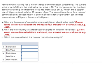 Pandora Manufacturing has 9 million shares of common stock outstanding. The current
share price is $81, and the book value per share is $8. The company also has two bond
issues outstanding. The first bond issue has a face value of $80 million and a coupon
rate of 10 percent and sells for 96 percent of par. The second issue has a face value of
$50 million and a coupon rate of 11 percent and sells for 104 percent of par. The first
issue matures in 25 years, the second in 8 years.
a. What are the company's capital structure weights on a book value basis? (Do not
round intermediate calculations and round your answers to 4 decimal places, e.g.,
.1616.)
b. What are the company's capital structure weights on a market value basis? (Do not
round intermediate calculations and round your answers to 4 decimal places, e.g.,
.1616.)
c. Which are more relevant, the book or market value weights?
a.
Equity/Value
Debt/Value
b. Equity/Value
Debt/Value
More relevant
C.