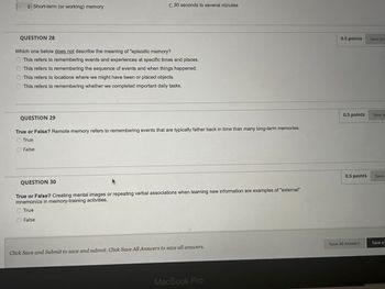 ◆ Short-term (or working) memory
C.30 seconds to several minutes
QUESTION 28
Which one below does not describe the meaning of "episodic memory?
This refers to remembering events and experiences at specific times and places.
This refers to remembering the sequence of events and when things happened.
This refers to locations where we might have been or placed objects.
This refers to remembering whether we completed important daily tasks.
QUESTION 29
True or False? Remote memory refers to remembering events that are typically father back in time than many long-term memories.
True
False
QUESTION 30
True or False? Creating mental images or repeating verbal associations when learning new information are examples of "external"
mnemonics in memory-training activities.
True
False
Click Save and Submit to save and submit. Click Save All Answers to save all answers.
MacBook Pro
0.5 points
Save Ans
0.5 points
Save A
0.5 points
Save
Save All Answers
Save an