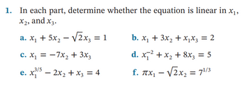 **Linear Equation Analysis**

**Objective:** 
Determine whether each given equation is linear in the variables \( x_1 \), \( x_2 \), and \( x_3 \).

**Equations:**

**a.** \( x_1 + 5x_2 - \sqrt{2}x_3 = 1 \)

**b.** \( x_1 + 3x_2 + x_1x_3 = 2 \)

**c.** \( x_1 = -7x_2 + 3x_3 \)

**d.** \( x_1^{-2} + x_2 + 8x_3 = 5 \)

**e.** \( x_1^{3/5} - 2x_2 + x_3 = 4 \)

**f.** \( \pi x_1 - \sqrt{2}x_2 = 7^{1/3} \)

### Explanation:

**a.** The equation \( x_1 + 5x_2 - \sqrt{2}x_3 = 1 \) is linear because it can be written in the form \( a_1x_1 + a_2x_2 + a_3x_3 + a_4 = 0 \), where \( a_1, a_2, a_3, \) and \( a_4 \) are constants.

**b.** The equation \( x_1 + 3x_2 + x_1x_3 = 2 \) is not linear due to the presence of the product \( x_1x_3 \), which is nonlinear.

**c.** The equation \( x_1 = -7x_2 + 3x_3 \) is linear because it can also be written as \( x_1 + 7x_2 - 3x_3 = 0 \).

**d.** The equation \( x_1^{-2} + x_2 + 8x_3 = 5 \) is not linear since it includes the term \( x_1^{-2} \), which is nonlinear.

**e.** The equation \( x_1^{3/5} - 2x_2 + x_3 = 4 \) is not linear because it involves the nonlinear term \( x_1^{3