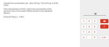 Consider the concentration cell Al(s) | Al³+ (aq, ? M) || Al³+ (aq, 0.32 M)
| Al(s).
If the cell potential is 0.019 V, what is the concentration of the
aluminum ions in the anode? (Report answer to two significant
figures.)
Eºred (Al³+/Al(s)) = -1.66 V
1
4
7
+/-
2
5
8
.
M
3
6
9
0
X
C
x 100