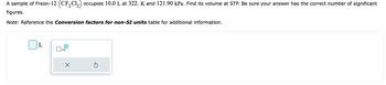 A sample of Freon-12 (CF₂Cl₂) occupies 10.0 L at 322. K and 121.90 kPa. Find its volume at STP. Be sure your answer has the correct number of significant
figures.
Note: Reference the Conversion factors for non-SI units table for additional information.
L
x10
X