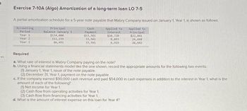 ces
Exercise 7-10A (Algo) Amortization of a long-term loan LO 7-5
A partial amortization schedule for a 5-year note payable that Mabry Company issued on January 1, Year 1, is shown as follows.
Accounting
Principal
Period
Balance January 1
Cash
Payment
Applied to
Interest
Applied to
Principal
Year 1
Year 2
Year 3
$134,000
111,159
86,491
$33,561
$10,720
33,561
8,893
33,561
6,919
$22,841
24,668
26,642
Required
a. What rate of interest is Mabry Company paying on the note?
b. Using a financial statements model like the one shown, record the appropriate amounts for the following two events:
(1) January 1, Year 1, issue of the note payable.
(2) December 31, Year 1, payment on the note payable.
c. If the company earned $90,000 cash revenue and paid $54,000 in cash expenses in addition to the interest in Year 1, what is the
amount of each of the following?
(1) Net income for Year 1.
(2) Cash flow from operating activities for Year 1.
(3) Cash flow from financing activities for Year 1.
d. What is the amount of interest expense on this loan for Year 4?