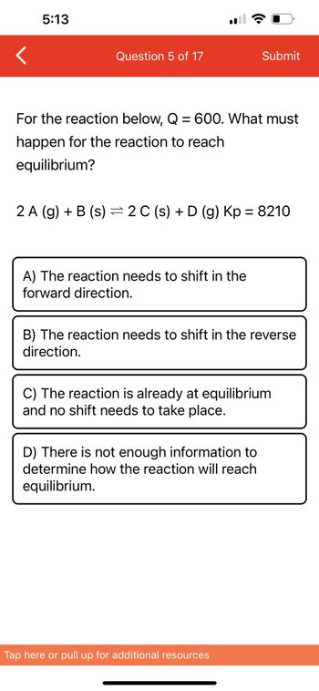 5:13
Question 5 of 17
For the reaction below, Q = 600. What must
happen for the reaction to reach
equilibrium?
2 A (g) + B (s) 2 C (s) + D (g) Kp = 8210
A) The reaction needs to shift in the
forward direction.
Submit
B) The reaction needs to shift in the reverse
direction.
C) The reaction is already at equilibrium
and no shift needs to take place.
D) There is not enough information to
determine how the reaction will reach
equilibrium.
Tap here or pull up for additional resources