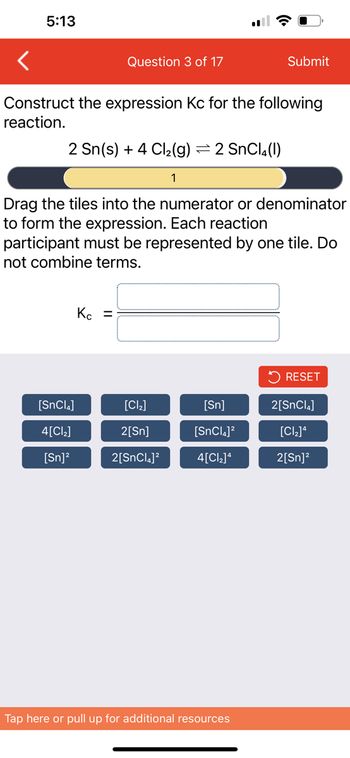 5:13
Question 3 of 17
Construct the expression Kc for the following
reaction.
2 Sn(s) + 4 Cl₂(g) = 2 SnCl4(1)
1
[SnCla]
4[Cl₂]
[Sn]²
Drag the tiles into the numerator or denominator
to form the expression. Each reaction
participant must be represented by one tile. Do
not combine terms.
Kc =
[Cl₂]
2[Sn]
2[SnCl]2
Submit
[Sn]
[SnCl]2
4[C]4
Tap here or pull up for additional resources
RESET
2[SnCl]
[Cl₂]4
2[Sn]²