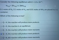 Consider the following equilibrium with K = 2.3 x 10-6:
N2 ) + 3H2 (g) 2NH3 (g)
0.1 moles of N2, 0.1 moles of H2, and 0.01 moles of NH3 are placed in a 1 L
container.
Which of the following is true?
O Q > K, the reaction will produce more products
O Q = K, the reaction is at equilibrium
O Q< K, the reaction will produce more reactants
Q < K, the reaction will produce more products
O Q > K, the reaction will produce more reactants
