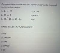 Consider these three reactions and equilibrium constants. Assume all
components are gases.
1. C2 20
K1 = 100
wwwww.
2. 2D + D2
K2 = 0.001
3. 2C2 + 2D 4C + D2
K3 =?
What is the value for K3 for reaction 3?
O 0.1
O 100,000
О 100
O 100.001
O 10
