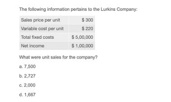 The following information pertains to the Lurkins Company:
Sales price per unit
$ 300
Variable cost per unit
$ 220
Total fixed costs
$ 5,00,000
$ 1,00,000
Net income
What were unit sales for the company?
a. 7,500
b. 2,727
c. 2,000
d. 1,667