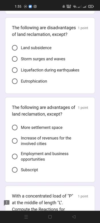 1:35
O
The following are disadvantages 1 point
of land reclamation, except?
Land subsidence
Storm surges and waves
32.0
Liquefaction during earthquakes
Eutrophication
The following are advantages of 1 point
land reclamation, except?
More settlement space
Increase of revenues for the
involved cities
Employment and business
opportunities
Subscript
With a concentrated load of "P"
at the middle of length "L".
Compute the Reactions for
1 point
38