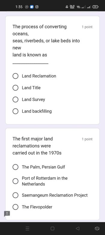 1:35
O
The process of converting
oceans,
seas, riverbeds, or lake beds into
new
land is known as
Land Reclamation
Land Title
Land Survey
Land backfilling
The first major land
reclamations were
carried out in the 1970s
The Palm, Persian Gulf
$ 26,0
Port of Rotterdam in the
Netherlands
The Flevopolder
O
Saemangeum Reclamation Project
(38
1 point
1 point