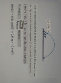 V, = 25 m / s
53°
In an environment where air friction is neglected, the maxi, where
the object thrown inclined at a speed of 25 m/s can exit from the ground.
candle height hmax, range distance x range.
hmax
So what is
the ratio?
Xmenzil
(sin53° = 0,8; cos53° = 0,6; g = 10 m/s2)
%3D
%3D
%3D
