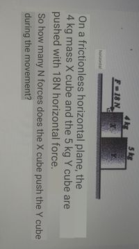 5 kg
4 kg
F-18 N
horizontal
On a frictionless horizontal plane, the
4 kg mass X cube and the 5 kg Y cube are
pushed with 18N horizontal force.
So how many N forces does the X cube push the Y cube
during the movement?
