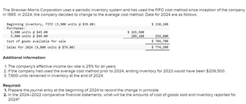 The Strawser-Morris Corporation uses a periodic inventory system and has used the FIFO cost method since inception of the company
in 1985. In 2024, the company decided to change to the average cost method. Data for 2024 are as follows:
Beginning inventory, FIFO (5,900 units @ $39.00)
Purchases:
5,900 units @ $45.00
5,900 units @ $49.00
Cost of goods available for sale.
Sales for 2024 (9,800 units @ $79.00)
Additional information:
$ 265,500
289,100
$ 230,100
554,600
$ 784,700
$ 774,200
1. The company's effective income tax rate is 25% for all years.
2. If the company had used the average cost method prior to 2024, ending inventory for 2023 would have been $206,500.
3. 7,900 units remained in inventory at the end of 2024.
Required:
1. Prepare the journal entry at the beginning of 2024 to record the change in principle.
2. In the 2024-2022 comparative financial statements, what will be the amounts of cost of goods sold and inventory reported for
2024?