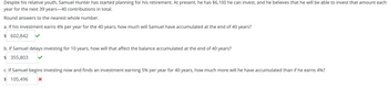 Despite his relative youth, Samuel Hunter has started planning for his retirement. At present, he has $6,100 he can invest, and he believes that he will be able to invest that amount each
year for the next 39 years-40 contributions in total.
Round answers to the nearest whole number.
a. If his investment earns 4% per year for the 40 years, how much will Samuel have accumulated at the end of 40 years?
$ 602,842
b. If Samuel delays investing for 10 years, how will that affect the balance accumulated at the end of 40 years?
$ 355,803
c. If Samuel begins investing now and finds an investment earning 5% per year for 40 years, how much more will he have accumulated than if he earns 4%?
$ 105,496