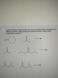 In other reactions, both reactants may have acidic Hydrogens, leading to two
different products. What are the two products of these crossed aldol
condensation reactions?
