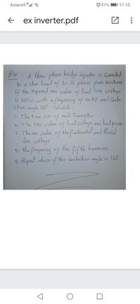 Asiacell 3.ll
O 91%
DI 11:10
ex inverter.pdf
Hw: A thre- phose bridge injerter is Connectid
to a star load of 10 52 phase pure
If the required ms value of Load Line voltage
is 164 U, with a frequency of 40 HZ and Condu-
ction angle 180 . Calaidate :-
|- The time ON of
2. The rms value of Load voltage and load powar
3- The rims value of the fundmantel and third
line voltage
Vesistance.
each transistor
harmonic.
4. the frequeny of the fifth
5. Repeat above if the Conduction angle is 120
