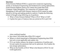 Questions
Finite Element Method (FEM) is a great tool to analytical engineering,
mostly in mechanical Engineering and Nondestructive testing applications;
Finite Element Method cannot exist without the model Data from
Computer Aided Draughting. The connection of Computer aided
Draughting (CAD) and Finite Element Analysis (FEA) cannot be under
played in solving and making predictive analysis. Explain the following
school of thought using following set of questions:
• What is Finite Element Method? What is FEA? What is CAD?
• Explain the types of Analyses that can carried on FEA and CAD
1
when combined together
• How does CAD model data Affect FEA output?
• Where or which branch/part of Mechanical Engineering does FEM
best suit or most applicable and explain why
• FEA can further enhance the design or production of machine part ,
list and explain the parameter that can be optimized. Also Explain the
term design optimization.
• What are the benefits of FEA? What is the Demerit of FEA? In real
world application.
