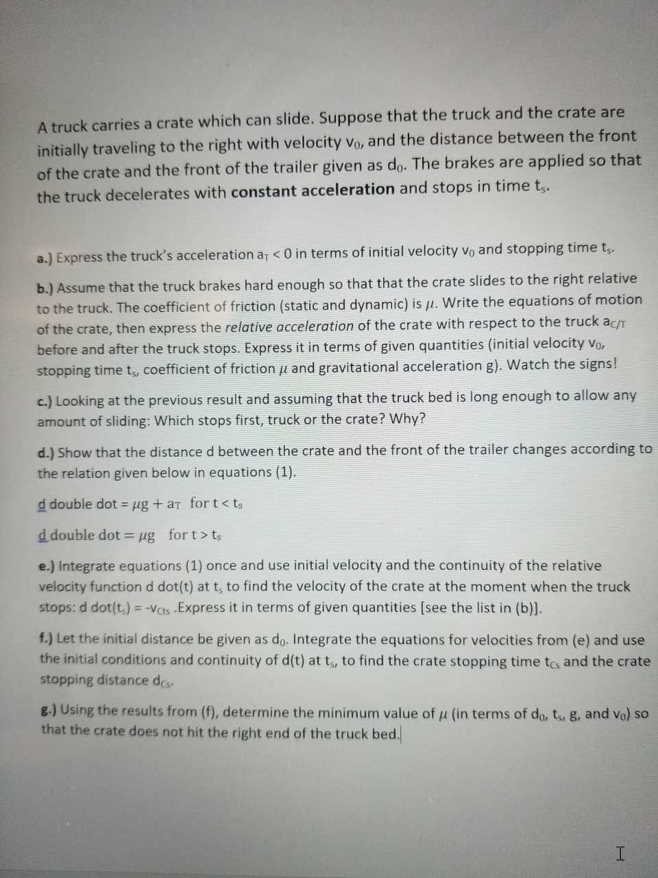 A truck carries a crate which can slide. Suppose that the truck and the crate are
initially traveling to the right with velocity Vo, and the distance between the front
of the crate and the front of the trailer given as do. The brakes are applied so that
the truck decelerates with constant acceleration and stops in time t
a.) Express the truck's acceleration ar <0 in terms of initial velocity vo and stopping time t..
b.) Assume that the truck brakes hard enough so that that the crate slides to the right relative
to the truck. The coefficient of friction (static and dynamic) is μ. write the equations of motion
of the crate, then express the relative acceleration of the crate with respect to the truck acr
before and after the truck stops. Express it in terms of given quantities (initial velocity vo
stopping time t, coefficient of friction μ and gravitational acceleration g). watch the signs!
c.) Looking at the previous result and assuming that the truck bed is long enough to allow any
amount of sliding: Which stops first, truck or the crate? Why?
d.) Show that the distance d between the crate and the front of the trailer changes according to
the relation given below in equations (1).
d double dot = μg + aT for t < ts
d double dot-lug for t > ts
e.) Integrate equations (1) once and use initial velocity and the continuity of the relative
velocity function d dot(t) at t, to find the velocity of the crate at the moment when the truck
stops: d dot(t,)--Vats.Express it in terms of given quantities [see the list in (b)].
f.) Let the initial distance be given as do. Integrate the equations for velocities from (e) and use
the initial conditions and continuity of d(t) at ts, to find the crate stopping time tcs and the crate
stopping distance des
g.) Using the results from (f), determine the minimum value of μ (in terms of do, ts, g, and v ) so
that the crate does not hit the right end of the truck bed.
