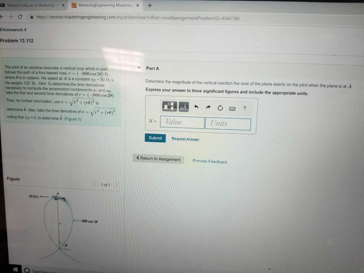 Pearson's MyLab & MasteringMasteringEngineering Mastering x+
C https://session.masteringengineering.com/myct/itemView?offset- next&lassignmentProblemiD-8341780
Homework 4
Problem 13.112
Part A
The pilot of an airplane executes a vertical loop which in part
follows the path of a four-leaved rose,r (-600 cos 20 ft,
where θ is in radians. His speed at A is a constant up-80 ft/s
He weighs 135 lb. Hint To determine the time derivatives
necessary to compute the acceleration components ar and ae
take the first and second time derivatives of r -600 cos 20)
Determine the magnitude of the vertical reaction the seat of the plane exerts on the pilot when the plane is at A
Express your answer to three significant figures and include the appropriate units.
Then,for turther infomalion use +(re) to
determine θ. Also, take the time derivative of-yW + (ref
noting that tp:0, to determined (Figure 1)
NValue
Units
Submit
Request Answer
K Return to Assignment
Provide Feedback
Figure
1 of 1
r-600 cos 26
