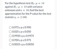 For the hypothesis test Ho: μ = 14
against H₁:μ< 14 with variance
unknown and n = 10, find the best
approximation for the P-value for the test
statistic to = 2.169.
0.975 ≤p ≤ 0.990
0.025 ≤ p≤ 0.050
0.9950 ≤ p≤ 0.9975
0.950 ≤p ≤ 0.975
0.0025 ≤p ≤ 0.0050