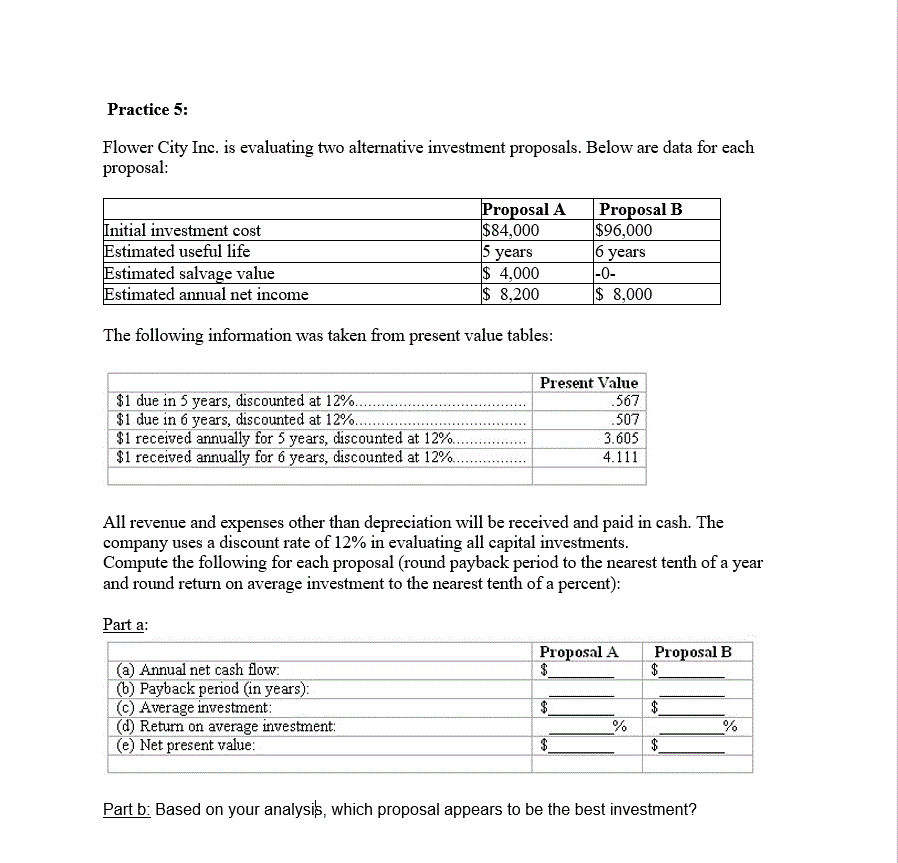 Practice 5:
Flower City Inc. is evaluating two alternative investment proposals. Below are data for each
proposal:
Proposal A
$84,000
5 years
$ 4,000
8,200
Proposal B
$96,000
6 years
0-
$ 8,000
Initial investment cost
Estimated useful life
Estimated salvage value
Estimated annual net income
The following information was taken from present value tables:
Present Value
$1 due in 5 years, discounted at 12%.. .
$1 due in 6 years, discounted at 12%..
$1 received annually for 5 years, disco
$1 received annually for 6 years, discounted at 12 %.
567
507
3.605
4.111
ted at 12%..
All revenue and expenses other than depreciation will be received and paid in cash. The
company uses a discount rate of 12% in evaluating all capital investments
Compute the following for each proposal (round payback period to the nearest tenth of a year
and round return on average investment to the nearest tenth of a percent)
Part a
Proposal A
$
Proposal B
$
(a) Annual net cash flow
(b) Payback period (in years)
(c) Average investment
(d) Return on average investment:
(e) Net present value:
%
$
$
Part b: Based on your analysis, which proposal appears to be the best investment?
