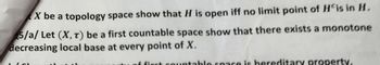 X be a topology space show that H is open iff no limit point of His in H.
5/a/ Let (X,T) be a first countable space show that there exists a monotone
decreasing local base at every point of X.
of first countable space is hereditary property.