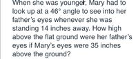 When she was younger, Mary had to
look up at a 46° angle to see into her
father's eyes whenever she was
standing 14 inches away. How high
above the flat ground were her father's
eyes if Mary's eyes were 35 inches
above the ground?
