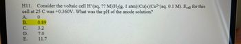 H11. Consider the voltaic cell H+ (aq, ?? M) H₂(g, 1 atm)||Cu(s) Cu²+ (aq. 0.1 M). Ecell for this
cell at 25 C was +0.360V. What was the pH of the anode solution?
A.
0
ABCDE
B.
C.
D.
E.
0.89
3.2
7.0
11.7