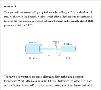 Question 1
Two gas tanks are connected by a cylindrical tube, of length 20 cm and radius 1.5
mm. As shown in the diagram, a valve, which allows ideal gases to be exchanged
between the two tanks, is positioned between the tanks and is initially closed. Both
gases are initially at 25 °C.
0.002 m³
Valve
0.001 m³
4/5
1/5
101 kPa
10 kPa
The valve is now opened and gas is allowed to flow in the tube at constant
temperature. What is the pressure in the 0.002 m³ tank when the valve is left open
and equilibrium is reached? Give your answer to two significant figures and in kPa.