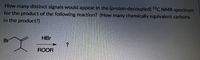 How many distinct signals would appear in the (proton-decoupled) 13C NMR spectrum
for the product of the following reaction? (How many chemically equivalent carbons
in the product?)
HBr
Br
ROOR
