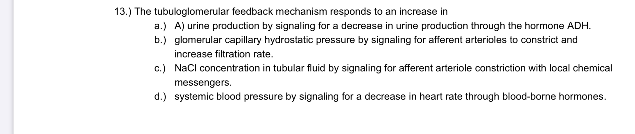 ) The tubuloglomerular feedback mechanism responds to an increase in
a.) A) urine production by signaling for a decrease in urine production through the hormone ADH.
b.) glomerular capillary hydrostatic pressure by signaling for afferent arterioles to constrict and
increase filtration rate.
c.) Nacl concentration in tubular fluid by signaling for afferent arteriole constriction with local chemical
messengers.
d.) systemic blood pressure by signaling for a decrease in heart rate through blood-borne hormones.
