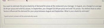 You want to estimate the price elasticity of demand for pizza at the restaurant you manage. In August, you charged on average
$9.99 per pizza and sold 812 pizzas. In September, you charged $10.99 per pizza and sold 731 pizzas. You believe that no other
factors influenced the demand for your pizza between August and September. What is your elasticity estimate?
Typed numeric answer will be automatically saved.