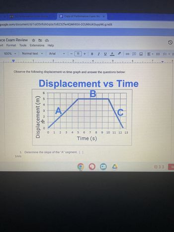 * 11 31 Performance Exam Review (X
google.com/document/d/10135rifohGqUuToBZ3Zfw4QMHTOA-CCUNhUKOuypWLg/edit
ce Exam Review ☆
ert Format Tools Extensions Help
100%
Normal text
1
Displacement (m)
6
5
3
2
Arial
Observe the following displacement vs time graph and answer the questions below:
$
Copy of Performance Exam Rev X
2
Displacement vs Time
O
- | - (11
3
+ B I U A.
.
0 1 2 3 4
1. Determine the slope of the "A" segment. [ ]
1m/s
B
5 6 7 8
Time (s)
C
9 10 11 12 13
1
EVE
0]]
8
Sig