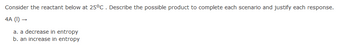Consider the reactant below at 25°C. Describe the possible product to complete each scenario and justify each response.
4A (1)→
a. a decrease in entropy
b. an increase in entropy
