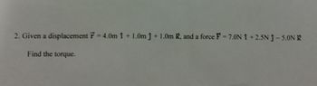 2. Given a displacement F = 4.0m 1 + 1.0m ĵ + 1.0m K, and a force F = 7.0N 1 +2.5N Ĵ- 5.0N K
Find the torque.