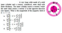 A very long cable made of a solid
O 31
inner cylinder and a coaxial, cylindrical, outer shell with
finite thickness. The immer cylinder caries a current I while
the outer shell caries a current 21 in the opposite direction
(see figure). What is the magnitude of the magnetic field at
b <r< c?
61
431
а.
- 2+4
2nr
b.
2nr
2 -
K37
C.
- 1 + 2-
2nr
H31
d.
1
2nr
