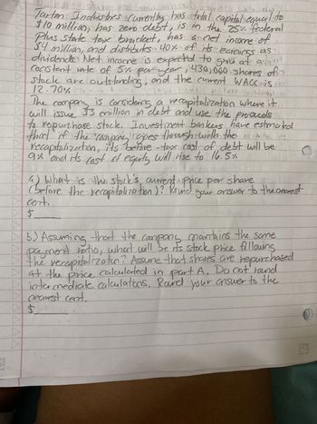 Tarton Industries currently has total capital equal to $10 million, has zero debt, is in the 25% federal-plus-state tax bracket, has a net income of $4 million, and distributes 40% of its earnings as dividends. Net income is expected to grow at a constant rate of 5% per year. 430,000 shares of stock are outstanding, and the current WACC is 12.70%.

The company is considering a recapitalization where it will issue $3 million in debt and use the proceeds to repurchase stock. Investment bankers have estimated that if the company goes through with the recapitalization, its before-tax cost of debt will be 9% and its cost of equity will rise to 16.5%.

a) What is the stock’s current price per share (before the recapitalization)? Round your answer to the nearest cent.

b) Assuming that the company maintains the same payout ratio, what will be its stock price following the recapitalization? Assume that shares are repurchased at the price calculated in part A. Do not round intermediate calculations. Round your answer to the nearest cent.