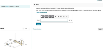 Consider (Figure 1). Assume F-300 lb.
Figure
4 ft
1 ft
4 ft
0
F
< 1 of 1 >
B
2 ft
▼
Part A
Determine the moment of force F about point O. Express the result as a Cartesian vector.
Enter the z, y and 2 components of the moment of force separated by commas. Express your answers in pound-feet to three significant figures.
▸ View Available Hint(s)
Mo =
Submit
ΤΟΠΙ ΑΣΦ |
17
Provide Feedback
Ivec
A
→ C
?
neviem
lb-ft
Next >