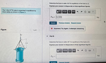 The 1.55x10-Ib pipe is supported in equilibrium by
three cables as shown in (Figure 1).
Figure
135
IR
Stasking
240
PD
1 of 1
Y
Determine the force in cable AB for equilibrium of the hook at A.
Express your answer in kilopounds to three significant figures.
FAB= 3.331
IVE ΑΣΦΗ
Submit Previous Answers Request Answer
Part B
X Incorrect; Try Again; 2 attempts remaining
FAC=
vec
Determine the force in cable AC for equilibrium of the hook at A.
Express your answer in kilopounds to three significant figures.
VG ΑΣΦ41 vec
Submit
Request Answer
?
kip
kip