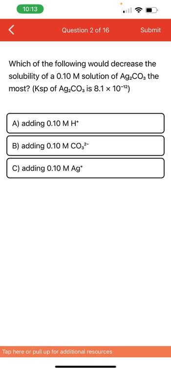 10:13
Question 2 of 16
Which of the following would decrease the
solubility of a 0.10 M solution of Ag₂CO3 the
most? (Ksp of Ag₂CO3 is 8.1 × 10-¹²)
A) adding 0.10 M H*
B) adding 0.10 M CO3²-
C) adding 0.10 M Ag*
Submit
Tap here or pull up for additional resources