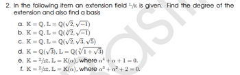 2. In the following item an extension field 1/x is given. Find the degree of the
extension and also find a basis
a. K = Q.L = Q(√2, √-1)
b. K = Q.L = Q(V/2, √−1)
c. K = Q, L = Q(√2, √3, √5)
CIST
d. K = Q(√3), L = Q(V1+√3)
e. K = 2/2z, L = K(a), where a¹ + a +1=0.
f. K = 2/3z, L = K(a), where a³ + a² + 2 = 0.