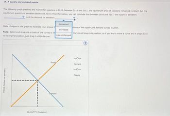14. A supply and demand puzzle
The following graph presents the market for sweaters in 2016. Between 2016 and 2017, the equilibrium price of sweaters remained constant, but the
equilibrium quantity of sweaters decreased. Given this information, you can conclude that between 2016 and 2017, the supply of sweaters
and the demand for sweaters
Make changes to the graph to illustrate your answer
Note: Select and drag one or both of the curves to the
to its original position, just drag it a little farther."
PRICE (Dollars per sweater)
QUANTITY (Sweaters)
was unchanged
Supply
decreased
increased
Demand
itions of the supply and demand curves in 2017.
Curves will snap into position, so if you try to move a curve and it snaps back
101
Demand
1
Supply