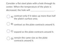 Consider a flat steel plate with a hole through its
center. When the temperature of the plate is
decreased, the hole will
contract only if it takes up more than half
O A)
the plate's surface area.
B) contract as the plate contracts around it.
C) expand as the plate contracts around it.
remain the same size as the plate
O D)
contracts around it.
