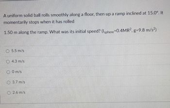 A uniform solid ball rolls smoothly along a floor, then up a ramp inclined at 15.0°. It
momentarily stops when it has rolled
1.50 m along the ramp. What was its initial speed? (Isphere 0.4MR2, g-9.8 m/s²)
5.5 m/s
O4.3 m/s
0 m/s
3.7 m/s
2.6 m/s